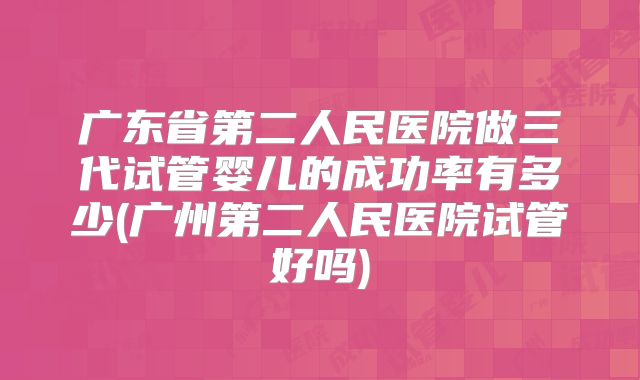 广东省第二人民医院做三代试管婴儿的成功率有多少(广州第二人民医院试管好吗)