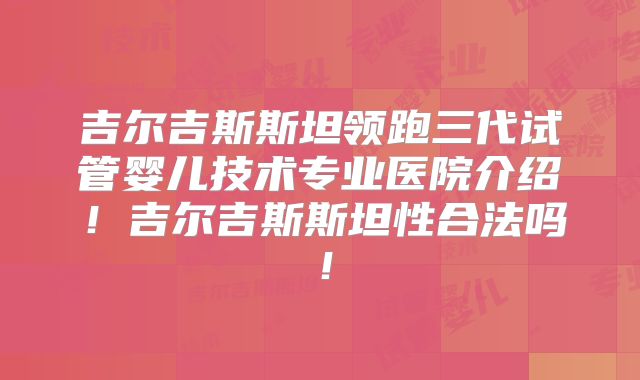 吉尔吉斯斯坦领跑三代试管婴儿技术专业医院介绍！吉尔吉斯斯坦性合法吗！