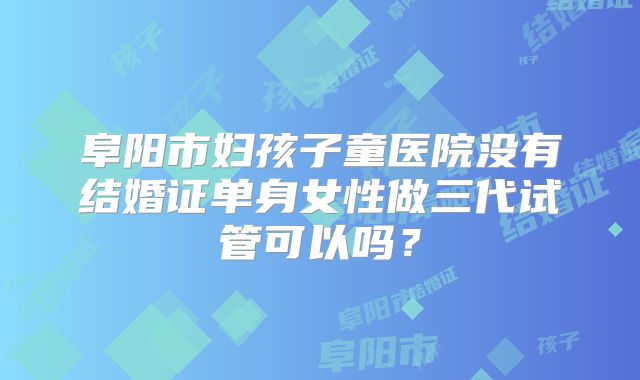 阜阳市妇孩子童医院没有结婚证单身女性做三代试管可以吗？