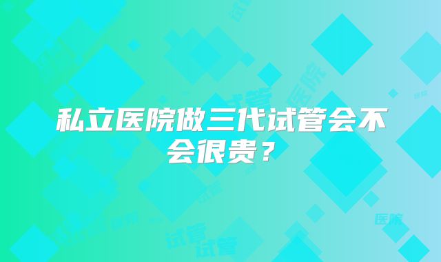 私立医院做三代试管会不会很贵？