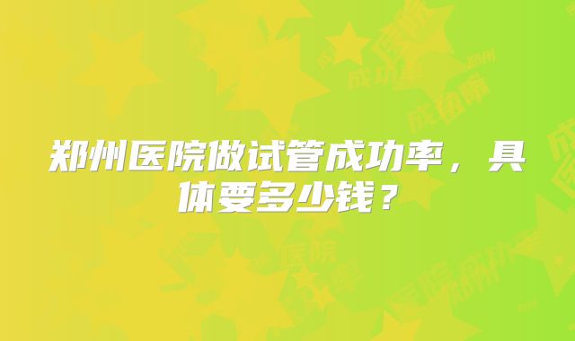 郑州医院做试管成功率，具体要多少钱？