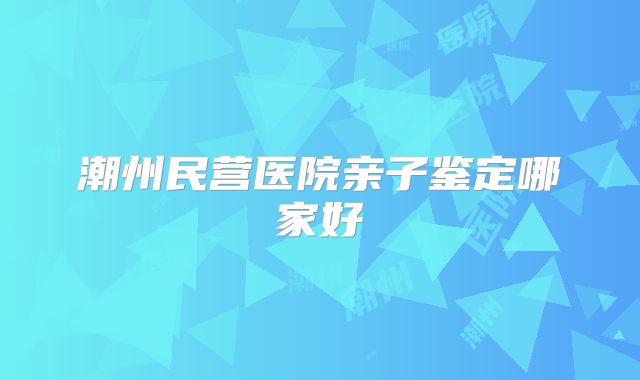 潮州民营医院亲子鉴定哪家好