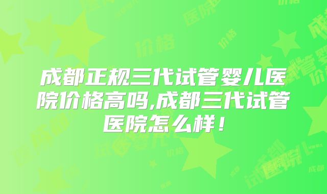 成都正规三代试管婴儿医院价格高吗,成都三代试管医院怎么样！