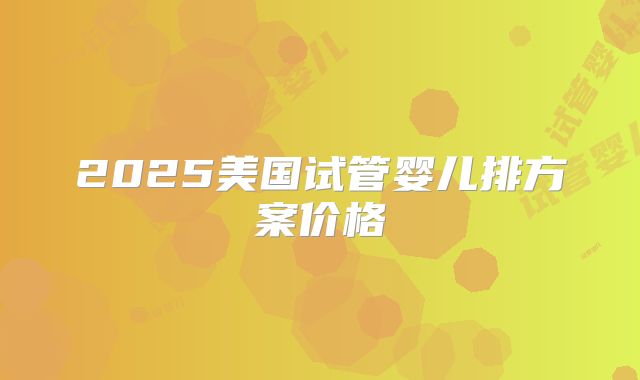 2025美国试管婴儿排方案价格