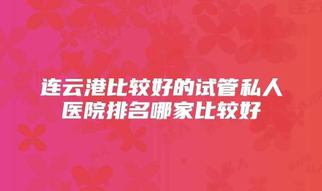 连云港比较好的试管私人医院排名哪家比较好