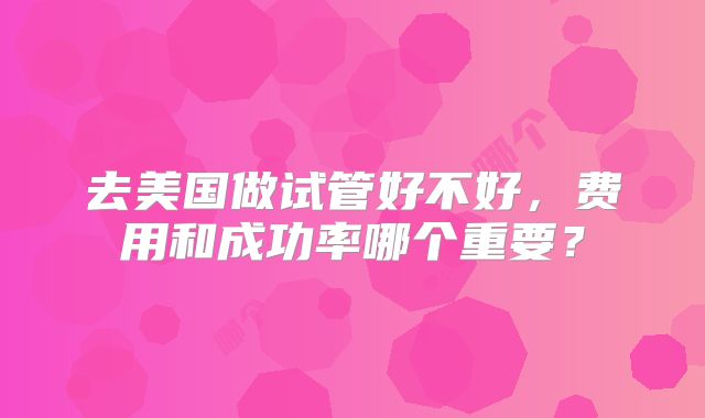 去美国做试管好不好，费用和成功率哪个重要？