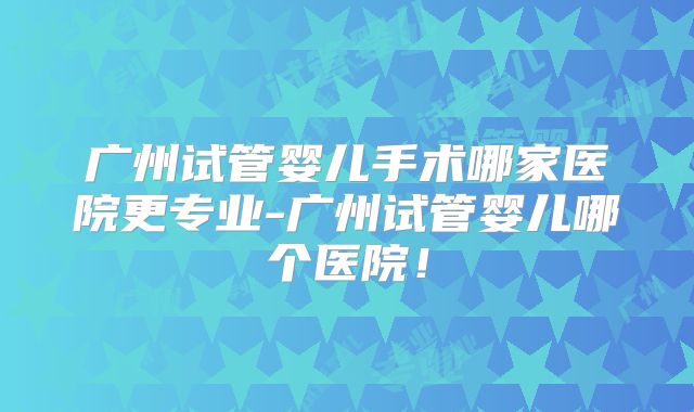 广州试管婴儿手术哪家医院更专业-广州试管婴儿哪个医院!