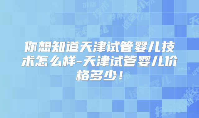 你想知道天津试管婴儿技术怎么样-天津试管婴儿价格多少!