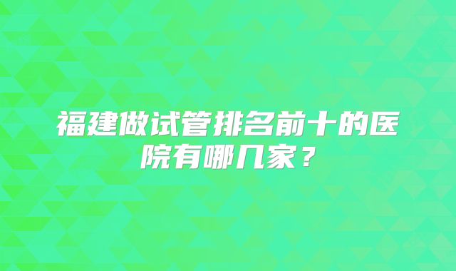 福建做试管排名前十的医院有哪几家？