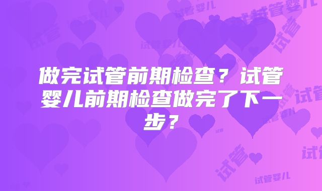 做完试管前期检查?试管婴儿前期检查做完了下一步?