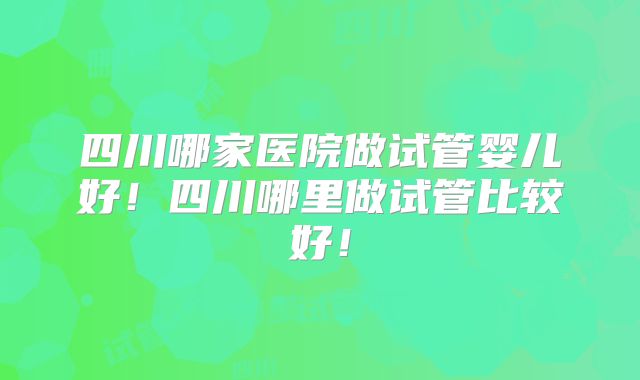 四川哪家医院做试管婴儿好!四川哪里做试管比较好!