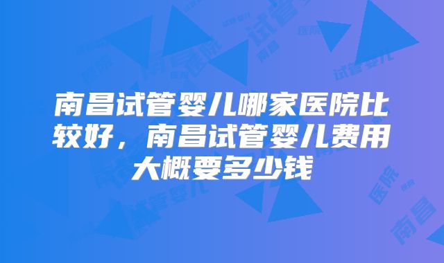 南昌试管婴儿哪家医院比较好，南昌试管婴儿费用大概要多少钱