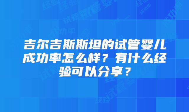 吉尔吉斯斯坦的试管婴儿成功率怎么样?有什么经验可以分享?
