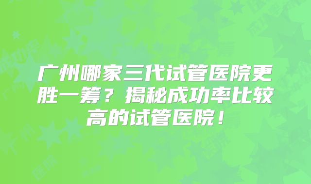 广州哪家三代试管医院更胜一筹？揭秘成功率比较高的试管医院！