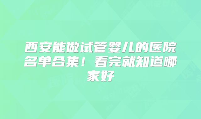 西安能做试管婴儿的医院名单合集！看完就知道哪家好