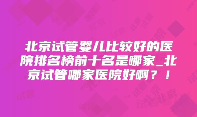 北京试管婴儿比较好的医院排名榜前十名是哪家_北京试管哪家医院好啊?!
