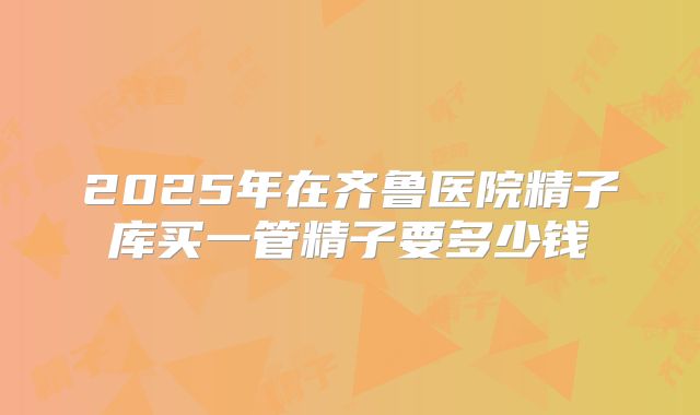 2025年在齐鲁医院精子库买一管精子要多少钱