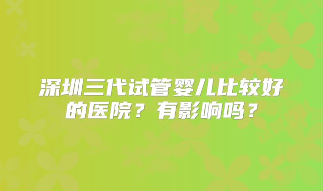 深圳三代试管婴儿比较好的医院？有影响吗？