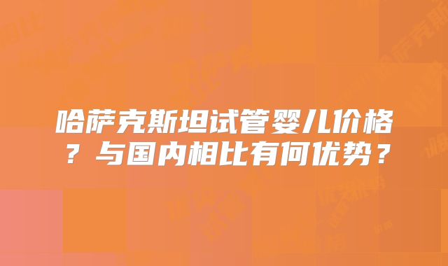 哈萨克斯坦试管婴儿价格？与国内相比有何优势？