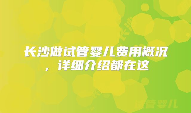 长沙做试管婴儿费用概况，详细介绍都在这