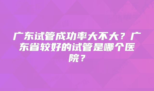 广东试管成功率大不大？广东省较好的试管是哪个医院？
