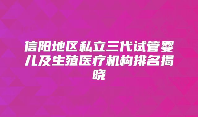 信阳地区私立三代试管婴儿及生殖医疗机构排名揭晓