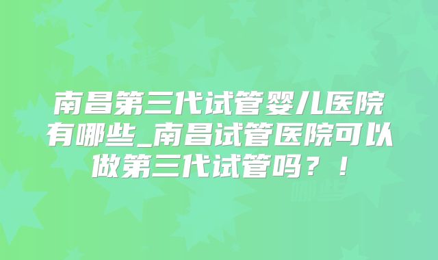 南昌第三代试管婴儿医院有哪些_南昌试管医院可以做第三代试管吗？！