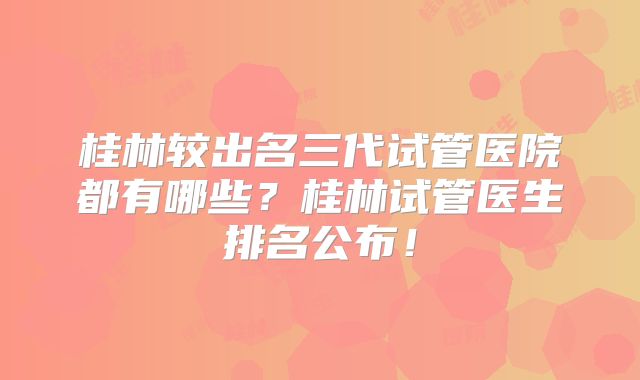 桂林较出名三代试管医院都有哪些？桂林试管医生排名公布！