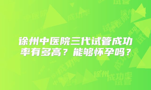 徐州中医院三代试管成功率有多高？能够怀孕吗？