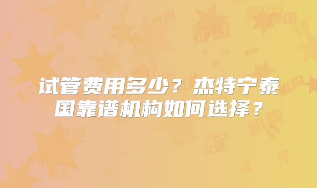 试管费用多少？杰特宁泰国靠谱机构如何选择？