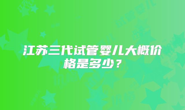 江苏三代试管婴儿大概价格是多少？
