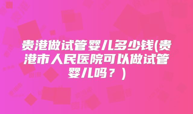 贵港做试管婴儿多少钱(贵港市人民医院可以做试管婴儿吗？)