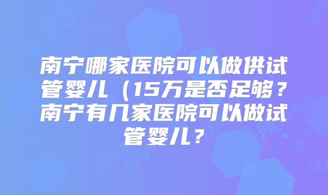 南宁哪家医院可以做供试管婴儿(15万是否足够?南宁有几家医院可以做试管婴儿?