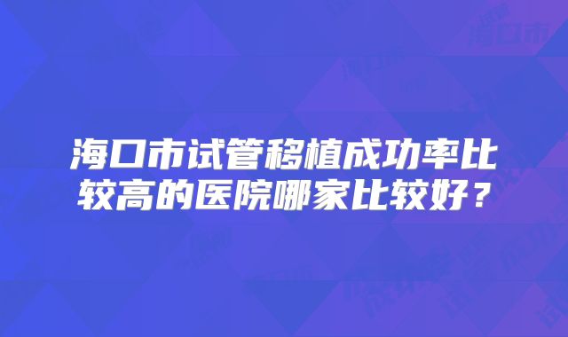 海口市试管移植成功率比较高的医院哪家比较好？