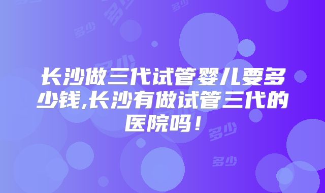 长沙做三代试管婴儿要多少钱,长沙有做试管三代的医院吗！