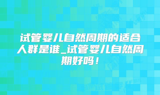 试管婴儿自然周期的适合人群是谁_试管婴儿自然周期好吗！