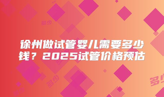 徐州做试管婴儿需要多少钱？2025试管价格预估