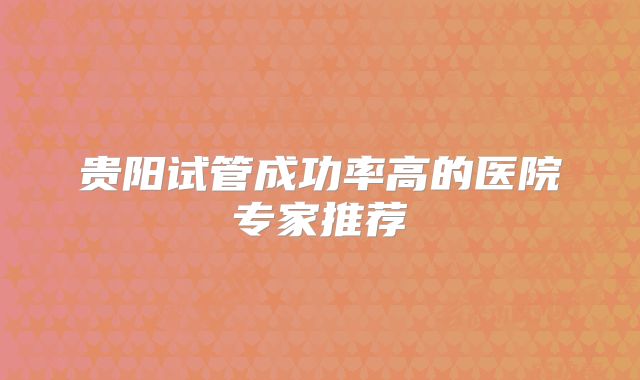 贵阳试管成功率高的医院专家推荐