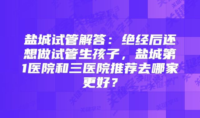 盐城试管解答：绝经后还想做试管生孩子，盐城第1医院和三医院推荐去哪家更好？