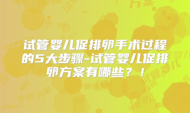 试管婴儿促排卵手术过程的5大步骤-试管婴儿促排卵方案有哪些?!