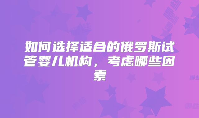 如何选择适合的俄罗斯试管婴儿机构,考虑哪些因素