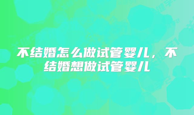 不结婚怎么做试管婴儿,不结婚想做试管婴儿
