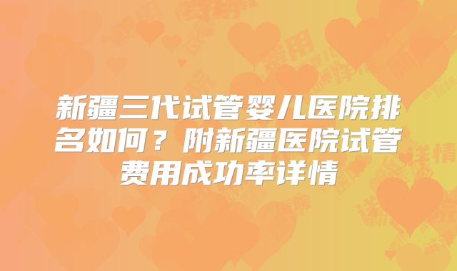 新疆三代试管婴儿医院排名如何？附新疆医院试管费用成功率详情