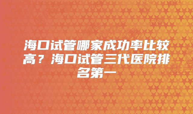 海口试管哪家成功率比较高？海口试管三代医院排名第一