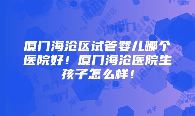 厦门海沧区试管婴儿哪个医院好!厦门海沧医院生孩子怎么样!