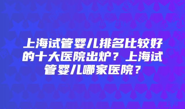 上海试管婴儿排名比较好的十大医院出炉？上海试管婴儿哪家医院？
