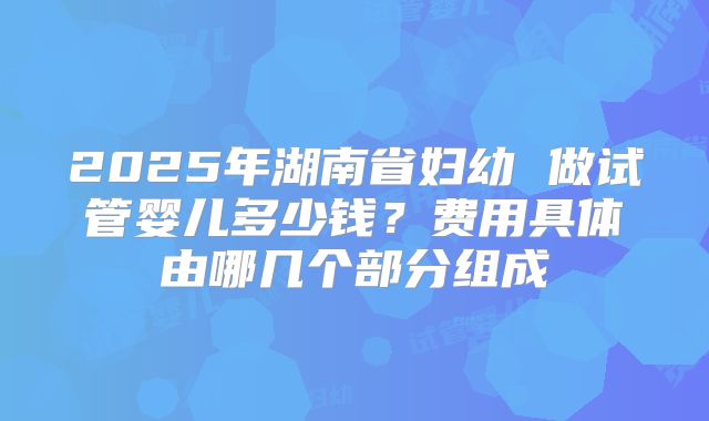 2025年湖南省妇幼 做试管婴儿多少钱？费用具体由哪几个部分组成