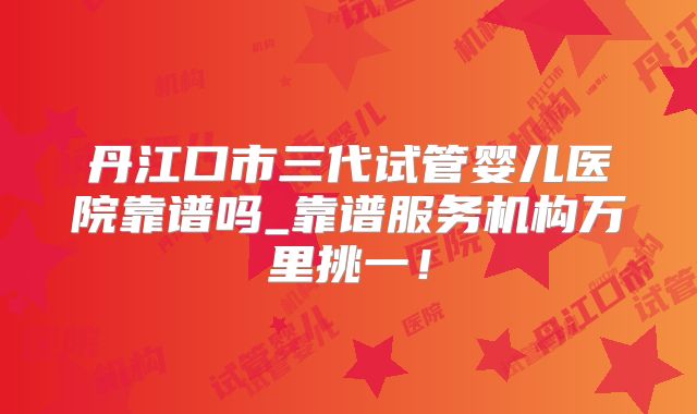 丹江口市三代试管婴儿医院靠谱吗_靠谱服务机构万里挑一！