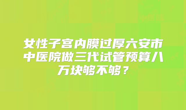 女性子宫内膜过厚六安市中医院做三代试管预算八万块够不够?