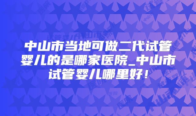 中山市当地可做二代试管婴儿的是哪家医院_中山市试管婴儿哪里好！
